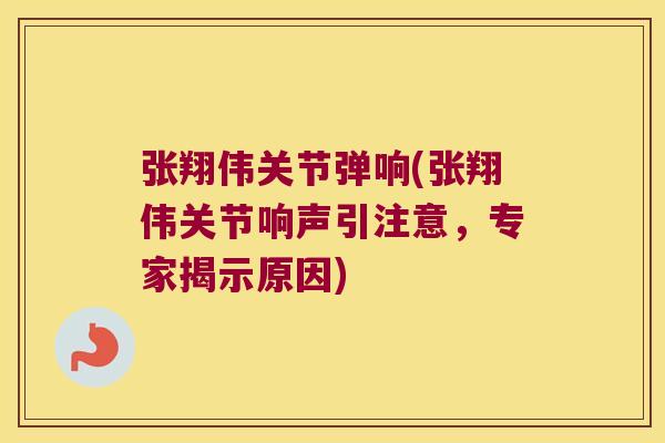 张翔伟关节弹响(张翔伟关节响声引注意,专家揭示原因) 张翔伟关节弹响(张翔伟关节响声引注意,专家揭示原因)