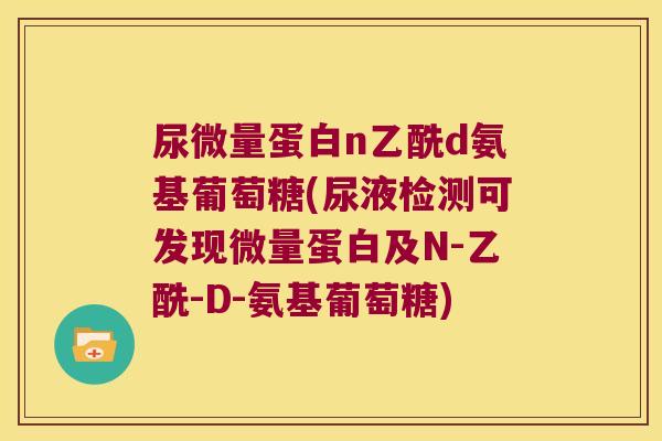 尿微量蛋白n乙酰d氨基葡萄糖(尿液检测可发现微量蛋白及N-乙酰-D-氨基葡萄糖)
