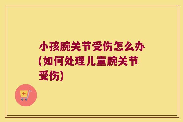 小孩腕关节受伤怎么办(如何处理儿童腕关节受伤) 小孩腕关节受伤怎么办(如何处理儿童腕关节受伤)