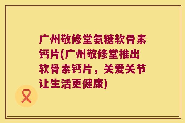 广州敬修堂氨糖软骨素钙片(广州敬修堂推出软骨素钙片，关爱关节让生活更健康)