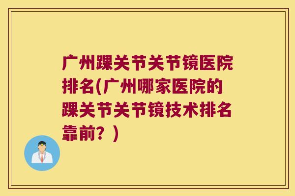 广州踝关节关节镜医院排名(广州哪家医院的踝关节关节镜技术排名靠前？)