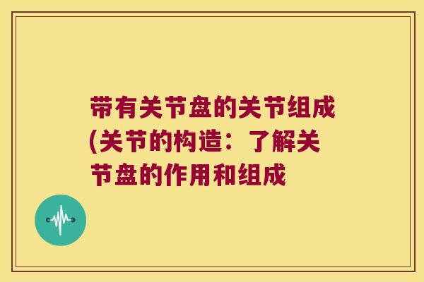 带有关节盘的关节组成(关节的构造:了解关节盘的作用和组成 带有关节盘的关节组成(关节的构造:了解关节盘的作用和组成
