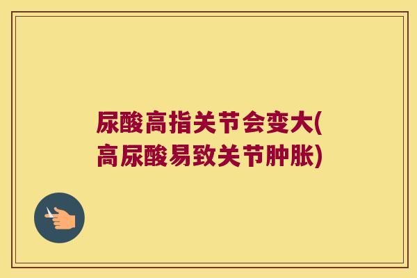 尿酸高指关节会变大(高尿酸易致关节) 尿酸高指关节会变大(高尿酸易致关节)