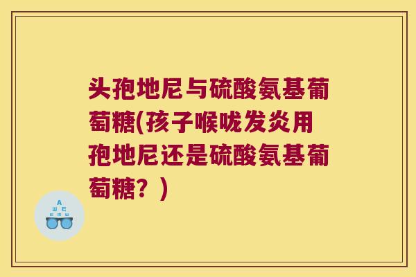 头孢地尼与硫酸氨基葡萄糖(孩子喉咙发炎用孢地尼还是硫酸氨基葡萄糖？)