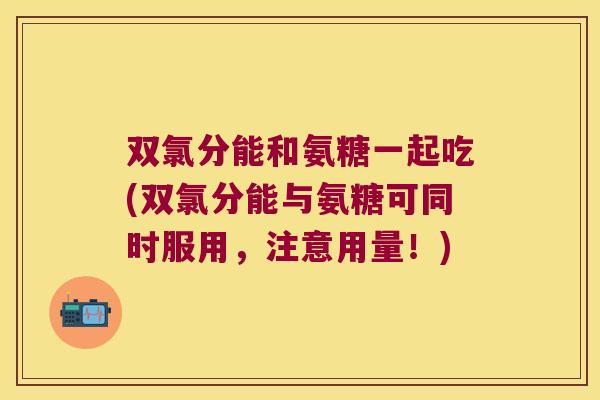双氯分能和氨糖一起吃(双氯分能与氨糖可同时服用，注意用量！)