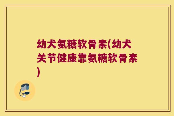 幼犬氨糖软骨素(幼犬关节健康靠氨糖软骨素)