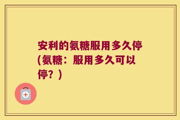 安利的氨糖服用多久停(氨糖：服用多久可以停？)