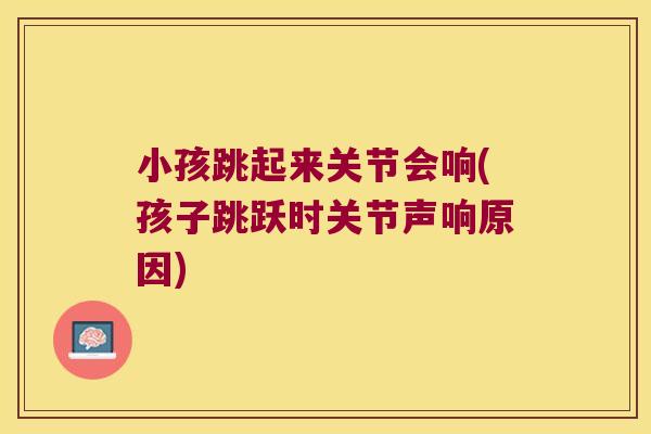小孩跳起来关节会响(孩子跳跃时关节声响原因)