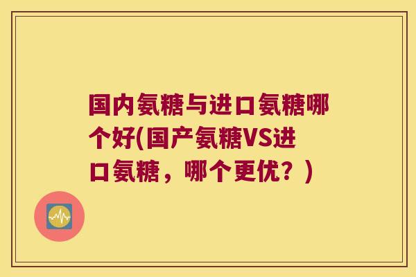 国内氨糖与进口氨糖哪个好(国产氨糖VS进口氨糖，哪个更优？)