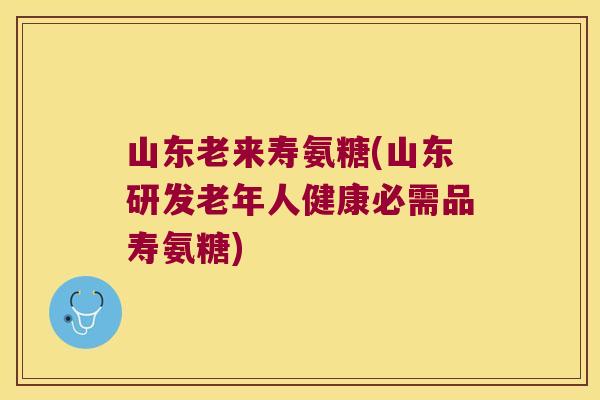 山东老来寿氨糖(山东研发老年人健康必需品寿氨糖) 山东老来寿氨糖(山东研发老年人健康必需品寿氨糖)