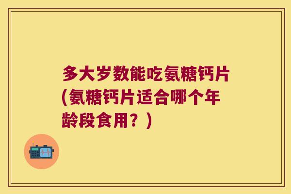 多大岁数能吃氨糖钙片(氨糖钙片适合哪个年龄段食用？)