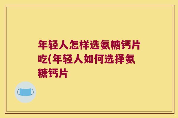 年轻人怎样选氨糖钙片吃(年轻人如何选择氨糖钙片