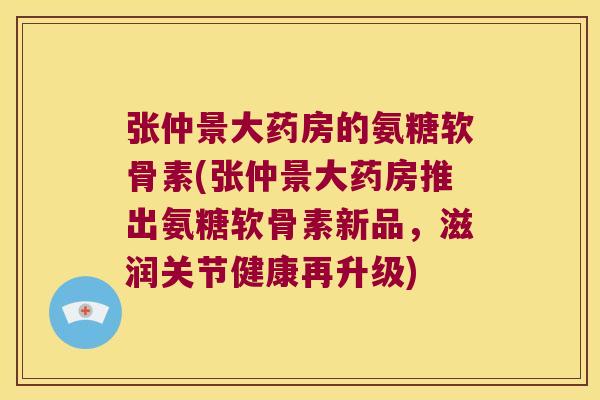 张仲景大药房的氨糖软骨素(张仲景大药房推出氨糖软骨素新品，滋润关节健康再升级)