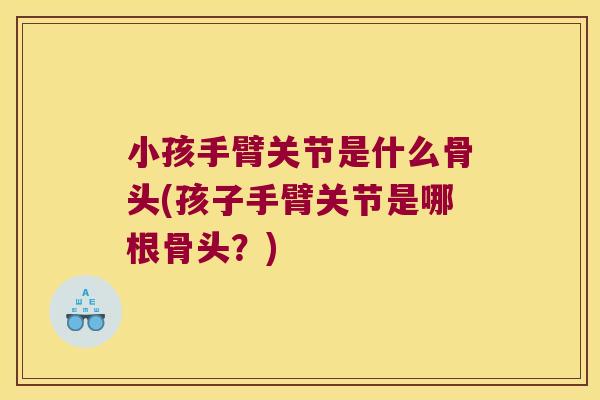 小孩手臂关节是什么骨头(孩子手臂关节是哪根骨头？)