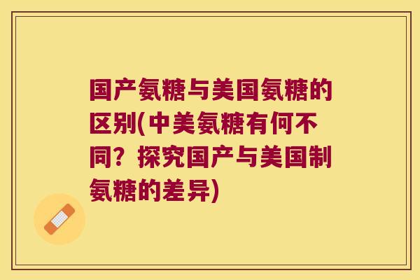 国产氨糖与美国氨糖的区别(中美氨糖有何不同？探究国产与美国制氨糖的差异)