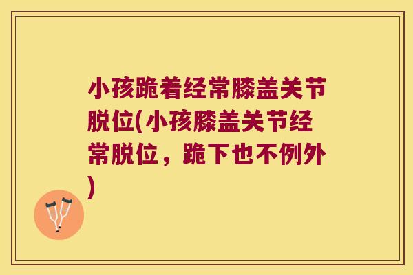 小孩跪着经常膝盖关节脱位(小孩膝盖关节经常脱位,跪下也不例外) 小孩跪着经常膝盖关节脱位(小孩膝盖关节经常脱位,跪下也不例外)