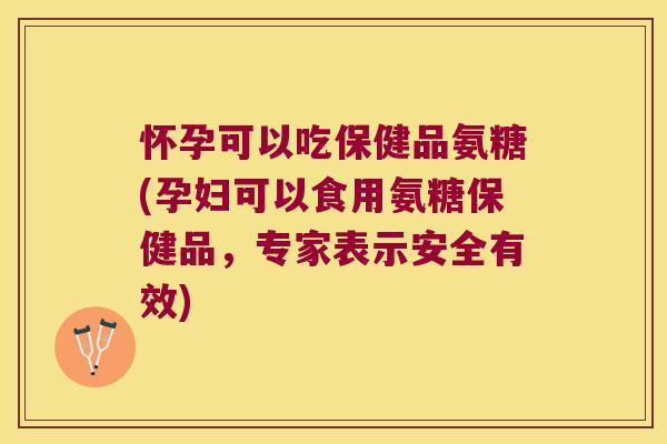 怀孕可以吃保健品氨糖(孕妇可以食用氨糖保健品，专家表示安全有效)