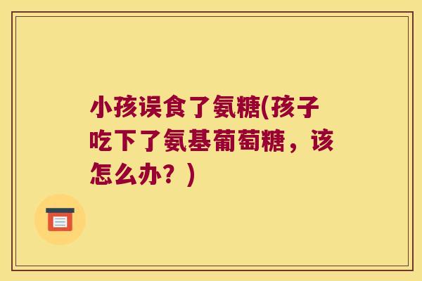 小孩误食了氨糖(孩子吃下了氨基葡萄糖,该怎么办?) 小孩误食了氨糖(孩子吃下了氨基葡萄糖,该怎么办?)
