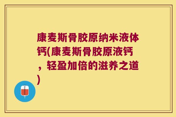 康麦斯骨胶原纳米液体钙(康麦斯骨胶原液钙，轻盈加倍的滋养之道)