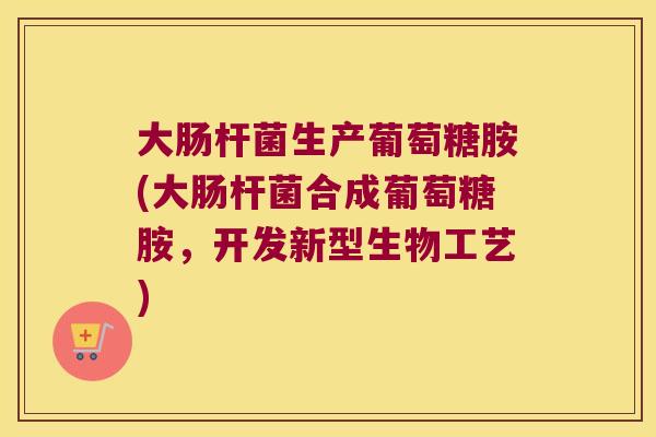 大肠杆菌生产葡萄糖胺(大肠杆菌合成葡萄糖胺,开发新型生物工艺) 大肠杆菌生产葡萄糖胺(大肠杆菌合成葡萄糖胺,开发新型生物工艺)