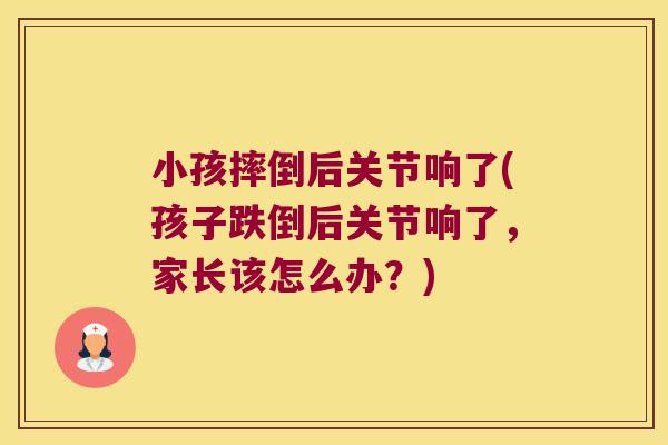 小孩摔倒后关节响了(孩子跌倒后关节响了，家长该怎么办？)