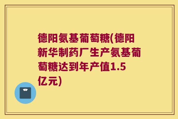 德阳氨基葡萄糖(德阳新华制药厂生产氨基葡萄糖达到年产值1.5亿元)
