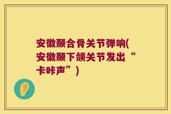 安徽颞合骨关节弹响(安徽颞下颌关节发出“卡咔声”) 安徽颞合骨关节弹响(安徽颞下颌关节发出“卡咔声”)