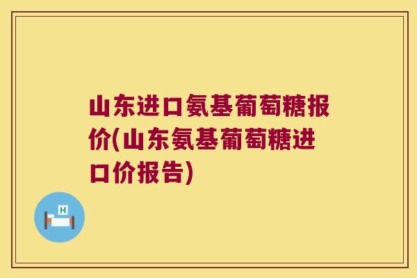 山东进口氨基葡萄糖报价(山东氨基葡萄糖进口价报告)