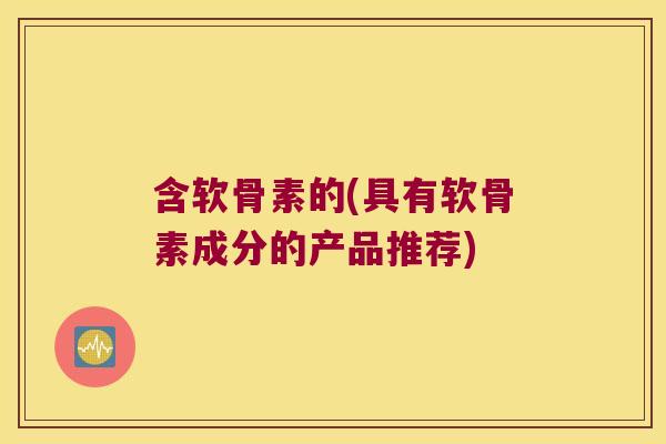 含软骨素的(具有软骨素成分的产品推荐)