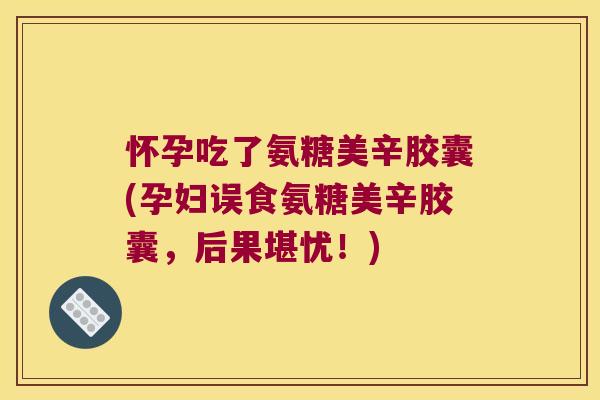 怀孕吃了氨糖美辛胶囊(孕妇误食氨糖美辛胶囊，后果堪忧！)
