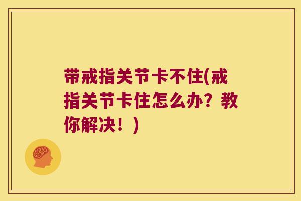 带戒指关节卡不住(戒指关节卡住怎么办?教你解决!) 带戒指关节卡不住(戒指关节卡住怎么办?教你解决!)