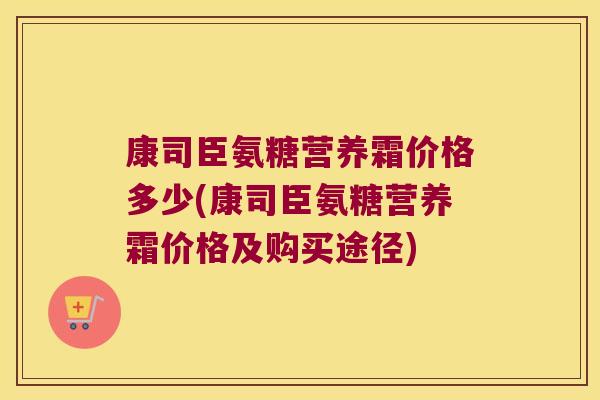 康司臣氨糖营养霜价格多少(康司臣氨糖营养霜价格及购买途径) 康司臣氨糖营养霜价格多少(康司臣氨糖营养霜价格及购买途径)