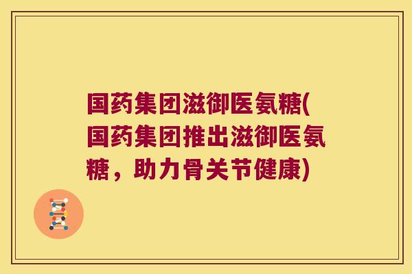 国药集团滋御医氨糖(国药集团推出滋御医氨糖,助力骨关节健康) 国药集团滋御医氨糖(国药集团推出滋御医氨糖,助力骨关节健康)