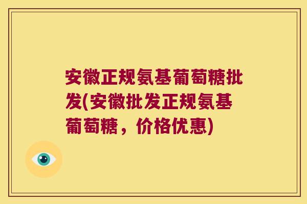 安徽正规氨基葡萄糖批发(安徽批发正规氨基葡萄糖，价格优惠)