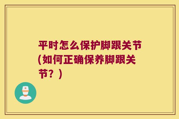 平时怎么保护脚跟关节(如何正确保养脚跟关节？)