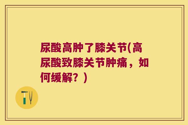 尿酸高肿了膝关节(高尿酸致膝关节肿痛,如何缓解?) 尿酸高肿了膝关节(高尿酸致膝关节肿痛,如何缓解?)