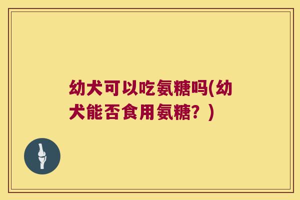 幼犬可以吃氨糖吗(幼犬能否食用氨糖?) 幼犬可以吃氨糖吗(幼犬能否食用氨糖?)