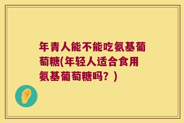 年青人能不能吃氨基葡萄糖(年轻人适合食用氨基葡萄糖吗?) 年青人能不能吃氨基葡萄糖(年轻人适合食用氨基葡萄糖吗?)