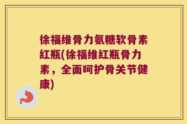 徐福维骨力氨糖软骨素红瓶(徐福维红瓶骨力素，全面呵护骨关节健康)