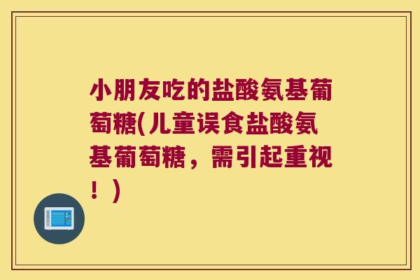 小朋友吃的盐酸氨基葡萄糖(儿童误食盐酸氨基葡萄糖,需引起重视!) 小朋友吃的盐酸氨基葡萄糖(儿童误食盐酸氨基葡萄糖,需引起重视!)