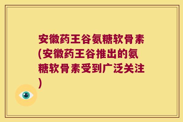 安徽药王谷氨糖软骨素(安徽药王谷推出的氨糖软骨素受到广泛关注) 安徽药王谷氨糖软骨素(安徽药王谷推出的氨糖软骨素受到广泛关注)