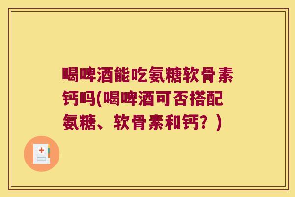喝啤酒能吃氨糖软骨素钙吗(喝啤酒可否搭配氨糖、软骨素和钙？)
