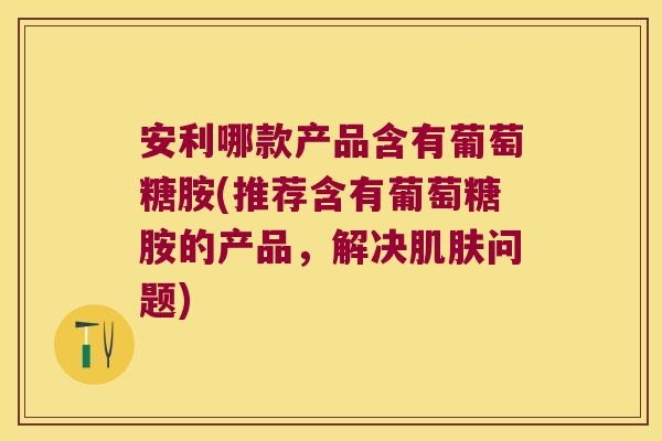 安利哪款产品含有葡萄糖胺(推荐含有葡萄糖胺的产品,解决问题) 安利哪款产品含有葡萄糖胺(推荐含有葡萄糖胺的产品,解决问题)