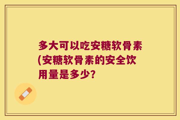 多大可以吃安糖软骨素(安糖软骨素的安全饮用量是多少？