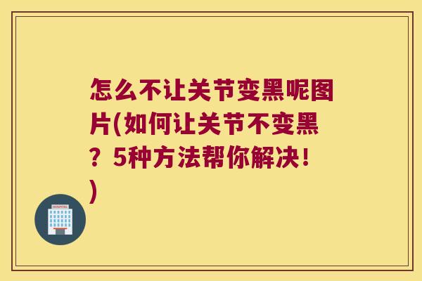 怎么不让关节变黑呢图片(如何让关节不变黑?5种方法帮你解决!) 怎么不让关节变黑呢图片(如何让关节不变黑?5种方法帮你解决!)