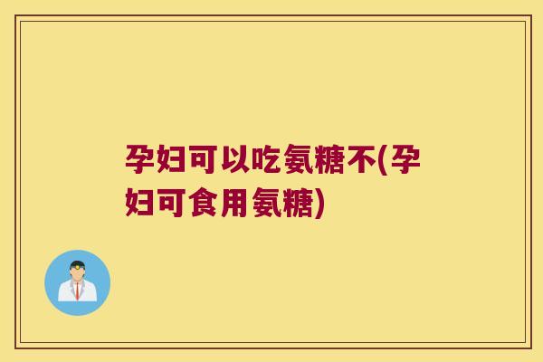 孕妇可以吃氨糖不(孕妇可食用氨糖) 孕妇可以吃氨糖不(孕妇可食用氨糖)
