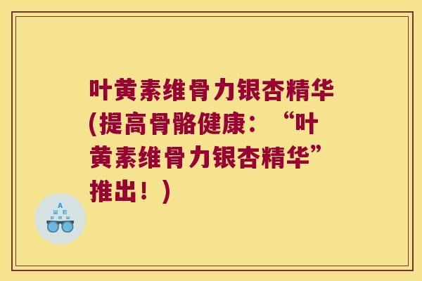 叶黄素维骨力银杏精华(提高骨骼健康：“叶黄素维骨力银杏精华”推出！)