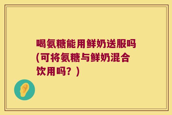 喝氨糖能用鲜奶送服吗(可将氨糖与鲜奶混合饮用吗?) 喝氨糖能用鲜奶送服吗(可将氨糖与鲜奶混合饮用吗?)