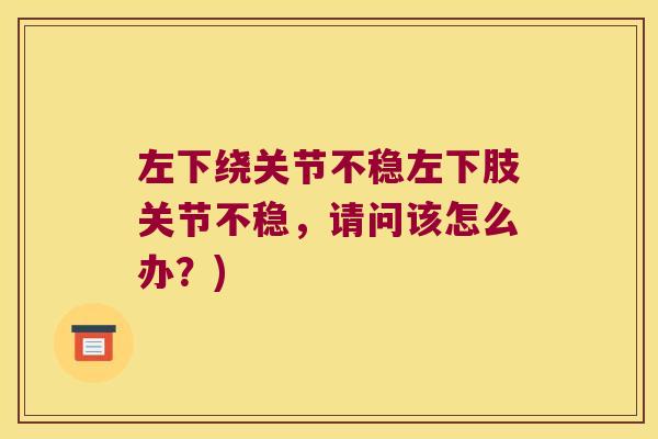 左下绕关节不稳左下肢关节不稳,请问该怎么办?) 左下绕关节不稳左下肢关节不稳,请问该怎么办?)