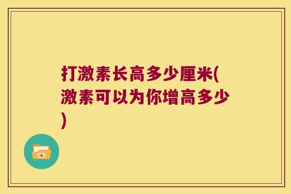打激素长高多少厘米(激素可以为你增高多少)